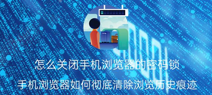 怎么关闭手机浏览器的密码锁 手机浏览器如何彻底清除浏览历史痕迹？